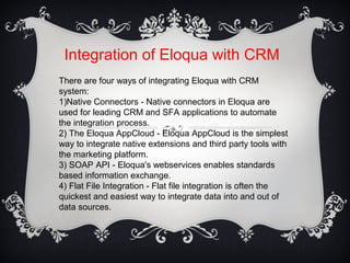 Integration of Eloqua with CRM
There are four ways of integrating Eloqua with CRM
system:
1)Native Connectors - Native connectors in Eloqua are
used for leading CRM and SFA applications to automate
the integration process.
2) The Eloqua AppCloud - Eloqua AppCloud is the simplest
way to integrate native extensions and third party tools with
the marketing platform.
3) SOAP API - Eloqua's webservices enables standards
based information exchange.
4) Flat File Integration - Flat file integration is often the
quickest and easiest way to integrate data into and out of
data sources.
 