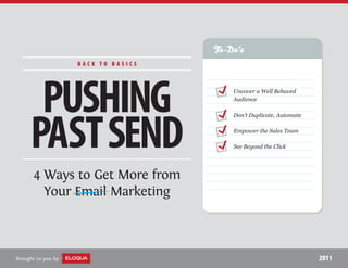 To-Do’s
                    BACK TO BASICS




      PUSHING                            Uncover a Well Behaved
                                         Audience




     PAST SEND
                                         Don’t Duplicate, Automate

                                         Empower the Sales Team

                                         See Beyond the Click




      4 Ways to Get More from
        Your Email Marketing



Brought to you by                                                    2011
 