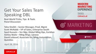 Copyright © 2016, Oracle and/or its affiliates. All rights reserved. |
Get Your Sales Team
Speaking DBL
Real-World Tricks, Tips & Tools
Panel Discussion
Taha Sheikh – Senior Manager, Prod. Mgmt
Scott McNabb – VP of Sales, Enterprise South
Syed Hussain – Snr Mgr, Global Mktg Ops, Ceridian
Ashley Wylie – Mktg Mngr, Lenovo
David Lebouef, Associate Dir, Mktg Automation,
Quintiles
April 28, 2016
Confidential – Oracle Internal/Restricted/Highly Restricted
#MME16
 