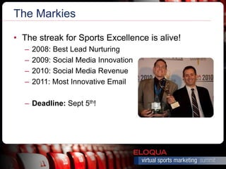 The Markies

• The streak for Sports Excellence is alive!
  –   2008: Best Lead Nurturing
  –   2009: Social Media Innovation
  –   2010: Social Media Revenue
  –   2011: Most Innovative Email

  – Deadline: Sept 5th!
 