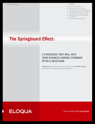 Research Report                                            Contents
                                                       2   So, what’s different now?
                                                       3   Feeding the top of the funnel
                                                       4   Turning inquiries into qualified leads
                                                       5   Getting qualified leads to the right sales
                                                           resource with the right information
                                                       6   Identifying and nurturing qualified
                                                           opportunities
                                                       7   Increasing sales effectiveness




  The Springboard Effect:


                  5 STRATEGIES THAT WILL HELP
                  YOUR BUSINESS EMERGE STRONGER
                  AFTER A RECESSION
                  Authored by Andrew Gaffney, Editor & Publisher of DemandGen Report,
                  the Scorecard for Sales & Marketing Performance




                                                  THE POWER TO SUCCEED.
 