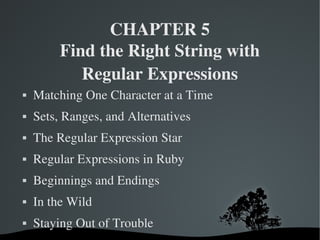 CHAPTER 5
            Find the Right String with
               Regular Expressions
   Matching One Character at a Time
   Sets, Ranges, and Alternatives
   The Regular Expression Star
   Regular Expressions in Ruby
   Beginnings and Endings
   In the Wild
   Staying Out of Trouble
                       
 