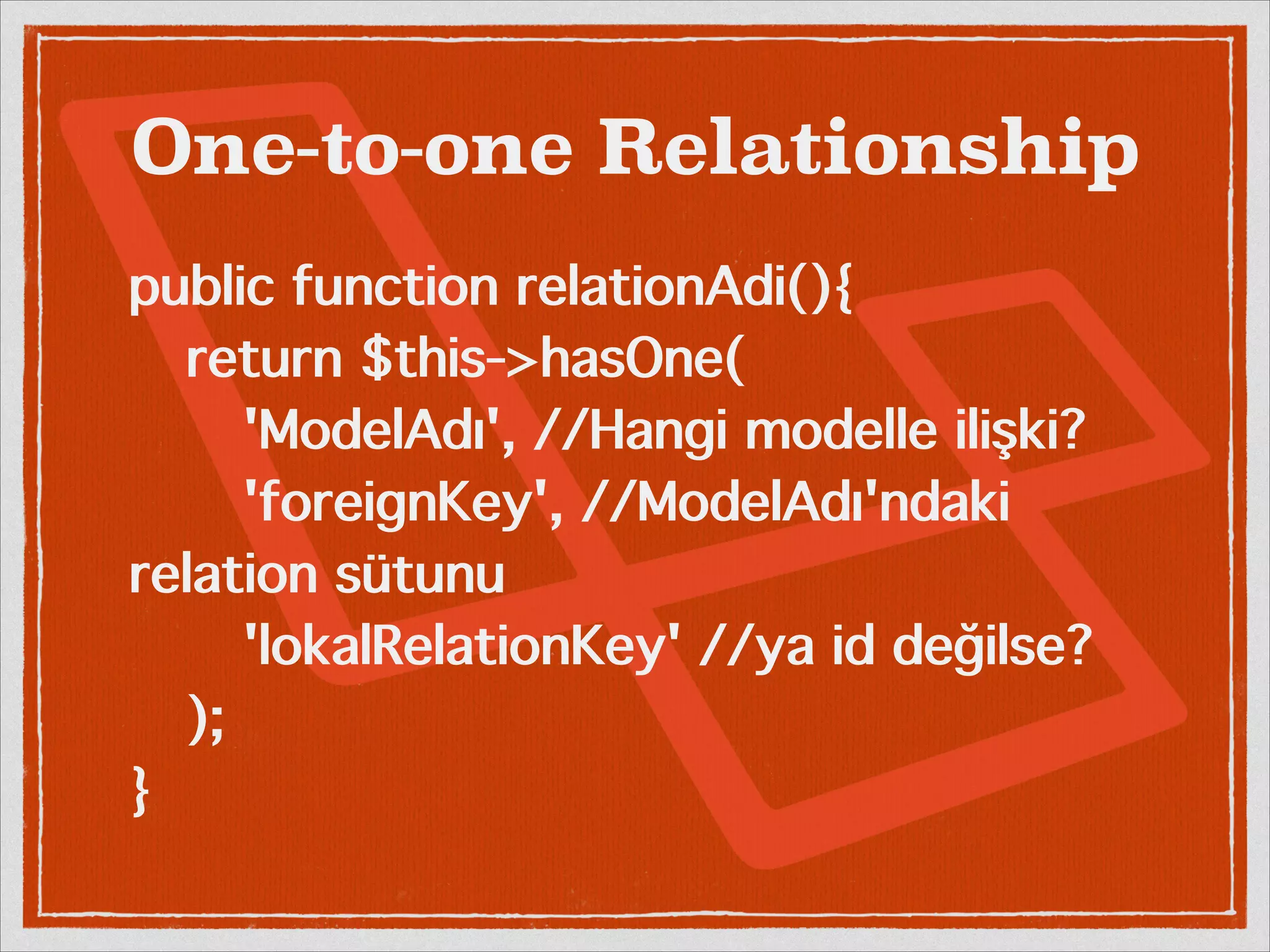 One-to-one Relationship 
public function relationAdi(){ 
return $this->hasOne( 
'ModelAdı', //Hangi modelle ilişki? 
'foreignKey', //ModelAdı'ndaki 
relation sütunu 
'lokalRelationKey' //ya id değilse? 
); 
} 
 