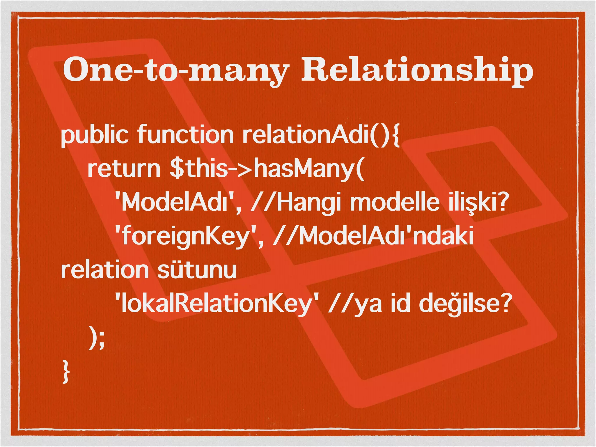 One-to-many Relationship 
public function relationAdi(){ 
return $this->hasMany( 
'ModelAdı', //Hangi modelle ilişki? 
'foreignKey', //ModelAdı'ndaki 
relation sütunu 
'lokalRelationKey' //ya id değilse? 
); 
} 
 