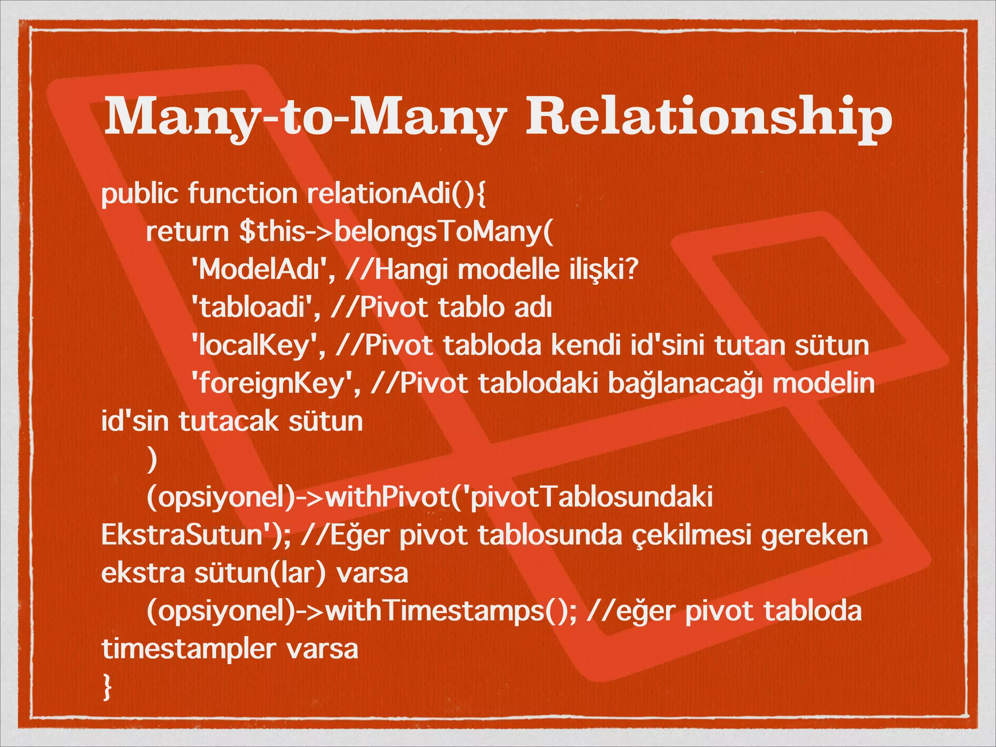 Many-to-Many Relationship 
public function relationAdi(){ 
return $this->belongsToMany( 
'ModelAdı', //Hangi modelle ilişki? 
'tabloadi', //Pivot tablo adı 
'localKey', //Pivot tabloda kendi id'sini tutan sütun 
'foreignKey', //Pivot tablodaki bağlanacağı modelin 
id'sin tutacak sütun 
) 
(opsiyonel)->withPivot('pivotTablosundaki 
EkstraSutun'); //Eğer pivot tablosunda çekilmesi gereken 
ekstra sütun(lar) varsa 
(opsiyonel)->withTimestamps(); //eğer pivot tabloda 
timestampler varsa 
} 
 