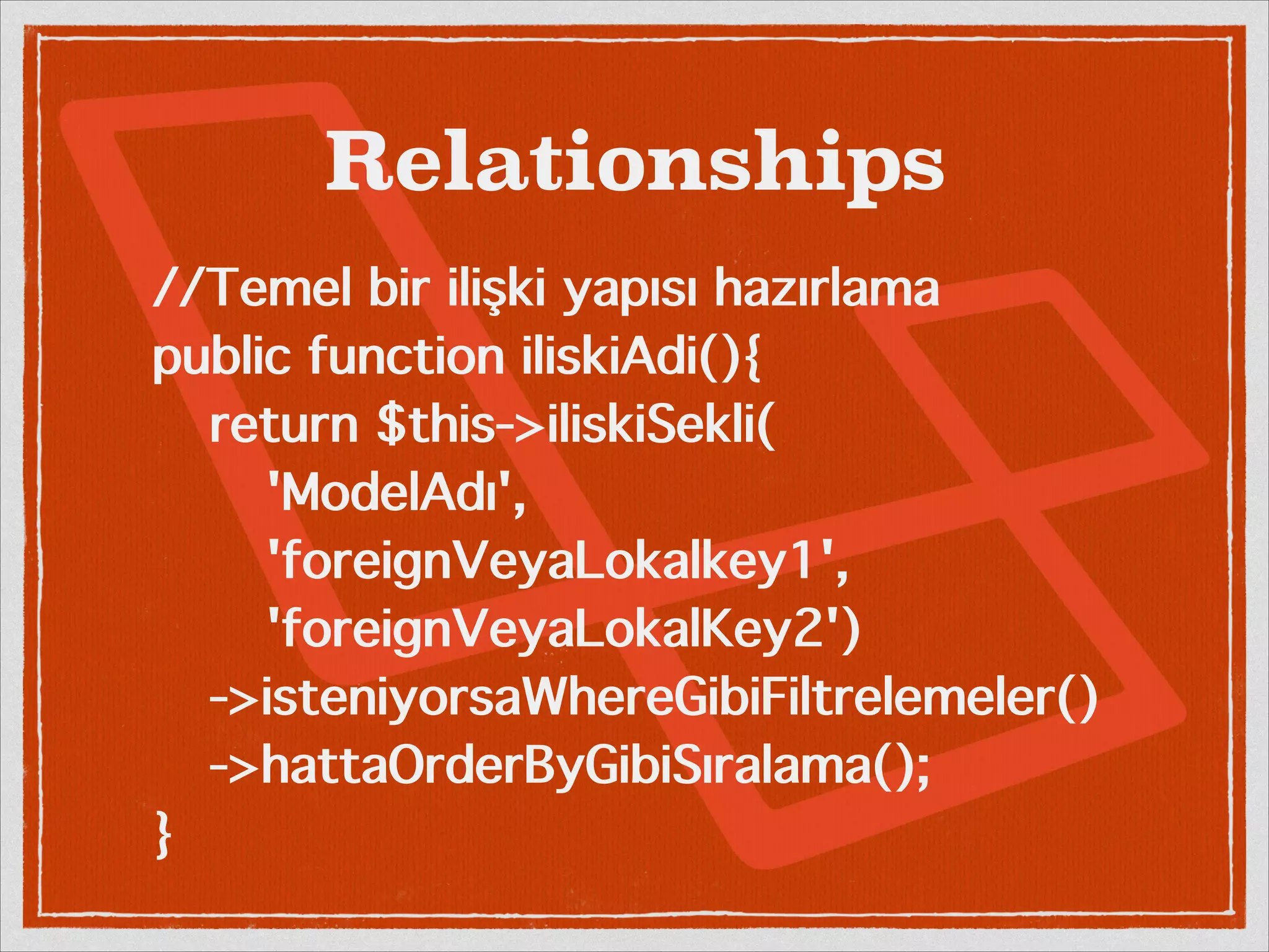 Relationships 
//Temel bir ilişki yapısı hazırlama 
public function iliskiAdi(){ 
return $this->iliskiSekli( 
'ModelAdı', 
'foreignVeyaLokalkey1', 
'foreignVeyaLokalKey2') 
->isteniyorsaWhereGibiFiltrelemeler() 
->hattaOrderByGibiSıralama(); 
} 
 