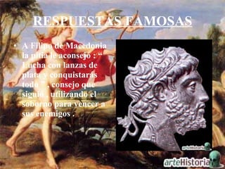 RESPUESTAS FAMOSAS A Filipo de Macedonia la pitia le aconsejó : “ Lucha con lanzas de plata y conquistarás todo ” , consejo que siguió , utilizando el soborno para vencer a sus enemigos . 
