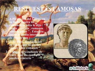 RESPUESTAS FAMOSAS A Pirro , rey del Épiro , en su lucha contra los romanos, la pitia le dijo : “ Aio te , Aecida , romanos vincere posse ” . Esta cita latina se podía interpretar de dos formas :  1.- “ Te digo , descendiente de Eaco , que tú puedes vencer a los romanos ” . 2.- “ Digo , descendiente de Eaco , que los romanos pueden vencerte ” 