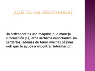 ¿Qué es un ordenador? Un ordenador es una maquina que maneja información y guarda archivos importantes sin perderlos, además de tener muchas páginas web que te ayuda a encontrar información.