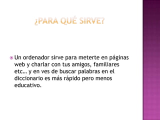 ¿PARA QUÉ SIRVE?Un ordenador sirve para meterte en páginas web y charlar con tus amigos, familiares etc… y en ves de buscar palabras en el diccionario es más rápido pero menos educativo.