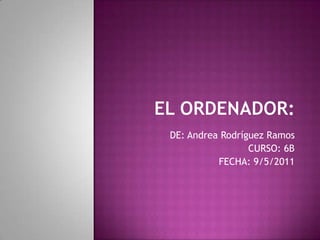 El Ordenador: DE: Andrea Rodríguez Ramos CURSO: 6B FECHA: 9/5/2011 