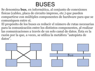 BUSES Se denomina  bus , en informática, al conjunto de conexiones físicas (cables, placa de circuito impreso, etc.) que pueden compartirse con múltiples componentes de hardware para que se comuniquen entre sí. El propósito de los buses es reducir el número de rutas necesarias para la comunicación entre los distintos componentes, al realizar las comunicaciones a través de un solo canal de datos. Ésta es la razón por la que, a veces, se utiliza la metáfora "autopista de datos". 