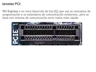 PCI Express  e un novo desarroio do bus  PCI  que usa os conceptos de programación e os estándares de comunicación existentes, pero se basa nun sistema de comunicación serie moito máis rápido tarxetas PCI:   