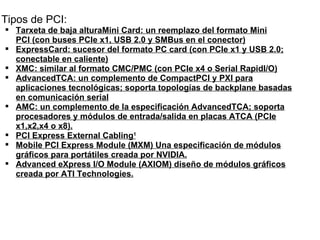 Tipos de PCI: Tarxeta de baja alturaMini Card: un reemplazo del formato Mini PCI (con buses PCIe x1, USB 2.0 y SMBus en el conector) ExpressCard: sucesor del formato PC card (con PCIe x1 y USB 2.0; conectable en caliente) XMC: similar al formato CMC/PMC (con PCIe x4 o Serial RapidI/O) AdvancedTCA: un complemento de CompactPCI y PXI para aplicaciones tecnológicas; soporta topologías de backplane basadas en comunicación serial AMC: un complemento de la especificación AdvancedTCA; soporta procesadores y módulos de entrada/salida en placas ATCA (PCIe x1,x2,x4 o x8). PCI Express External Cabling 1 Mobile PCI Express Module (MXM) Una especificación de módulos gráficos para portátiles creada por NVIDIA. Advanced eXpress I/O Module (AXIOM) diseño de módulos gráficos creada por ATI Technologies. 