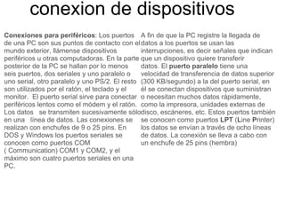 conexion de dispositivos Conexiones para periféricos : Los puertos de una PC son sus puntos de contacto con el mundo exterior, llámense dispositivos periféricos u otras computadoras. En la parte posterior de la PC se hallan por lo menos seis puertos, dos seriales y uno paralelo o uno serial, otro paralelo y uno PS/2. El resto son utilizados por el ratón, el teclado y el monitor.  El puerto serial sirve para conectar periféricos lentos como el módem y el ratón. Los datos   se transmiten sucesivamente sólo en una   línea de datos. Las conexiones se realizan con enchufes de 9 o 25 pins. En DOS y Windows los puertos seriales se conocen como puertos COM ( Communication) COM1 y COM2, y el máximo son cuatro puertos seriales en una PC. A fin de que la PC registre la llegada de datos a los puertos se usan las interrupciones, es decir señales que indican que un dispositivo quiere transferir datos. El  puerto paralelo  tiene una velocidad de transferencia de datos superior (300 KB/segundo) a la del puerto serial, en él se conectan dispositivos que suministran o necesitan muchos datos rápidamente, como la impresora, unidades externas de disco, escáneres, etc. Estos puertos también se conocen como puertos  LPT  ( L ine  P rinter) los datos se envían a través de ocho líneas de datos. La conexión se lleva a cabo con un enchufe de 25 pins (hembra) 