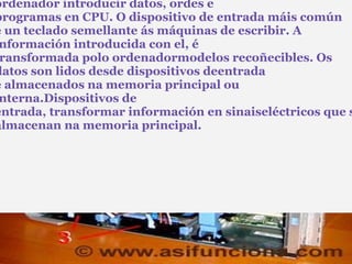 Dispositivos de entrada: Estes dispositivos permiten ó usuario do ordenador introducir datos, ordes e programas en CPU. O dispositivo de entrada máis común é un teclado semellante ás máquinas de escribir. A información introducida con el, é transformada polo ordenadormodelos recoñecibles. Os datos son lidos desde dispositivos deentrada e almacenados na memoria principal ou interna.Dispositivos de entrada, transformar información en sinaiseléctricos que se almacenan na memoria principal.                                                                                                                                                                                        