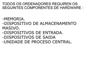 TODOS OS ORDENADORES REQUIREN OS SEGUINTES COMPOÑENTES DE HARDWARE : -MEMORIA. -DISPOSITIVO DE ALMACENAMENTO MASIVO. -DISPOSITIVOS DE ENTRADA. -DISPOSITIVOS DE SAIDA -UNIDADE DE PROCESO CENTRAL. 
