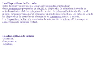 Los Dispositivos de Entrada: Estos dispositivos permiten al usuario del  computador  introducir datos,  comandos  y programas en el  CPU . El dispositivo de entrada más común es un teclado  similar al de las  máquinas  de escribir. La  información  introducida con el mismo, es transformada por el ordenador en  modelos  reconocibles. Los datos se  leen  de los dispositivos de entrada y se almacenan en  la memoria  central o interna. Los  Dispositivos de Entrada , convierten la información en  señales  eléctricas que se almacenan en la  memoria  central. Los dispositivos de salida: -Monitor. -Impresora. -Modem. 