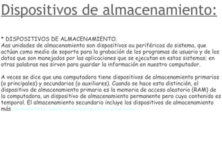 Dispositivos de almacenamiento: * DISPOSITIVOS DE ALMACENAMIENTO. Aas unidades de almacenamiento son dispositivos ou periféricos do sistema, que actúan como medio de soporte para la grabación de los programas de usuario y de los datos que son manejados por las aplicaciones que se ejecutan en estos sistemas; en otras palabras nos sirven para guardar la información en nuestro computador. A veces se dice que una computadora tiene dispositivos de almacenamiento primarios (o principales) y secundarios (o auxiliares). Cuando se hace esta distinción, el dispositivo de almacenamiento primario es la memoria de acceso aleatorio (RAM) de la computadora, un dispositivo de almacenamiento permanente pero cuyo contenido es temporal. El almacenamiento secundario incluye los dispositivos de almacenamiento más  permanentes, como unidades de disco y de cinta. 