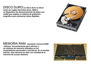 DISCO DURO : un disco duro ou disco ríxido (en inglés  Hard Disk Drive , HDD) e un dispositivo de almacenamiento de datos non volátil que emplea un sistema de grabación magnética para almacenar datos digitales. MEMORIA RAM:  expresión memoria RAM  utilizase  frecuentemente para referirse a os módulos de memoria utilizados en los computadores personales y servidores. En el sentido estricto, esta memoria es solo una variedad de la memoria de acceso aleatorio 