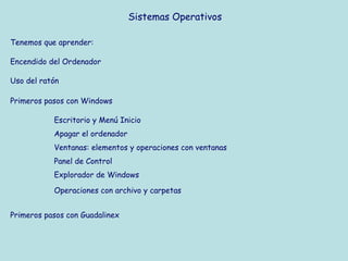Sistemas Operativos

Tenemos que aprender:

Encendido del Ordenador

Uso del ratón

Primeros pasos con Windows

           Escritorio y Menú Inicio
           Apagar el ordenador
           Ventanas: elementos y operaciones con ventanas
           Panel de Control
           Explorador de Windows

           Operaciones con archivo y carpetas


Primeros pasos con Guadalinex
 
