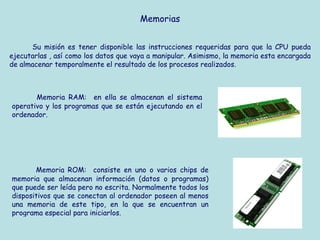 Memorias


      Su misión es tener disponible las instrucciones requeridas para que la CPU pueda
ejecutarlas , así como los datos que vaya a manipular. Asimismo, la memoria esta encargada
de almacenar temporalmente el resultado de los procesos realizados.



       Memoria RAM: en ella se almacenan el sistema
operativo y los programas que se están ejecutando en el
ordenador.




       Memoria ROM: consiste en uno o varios chips de
memoria que almacenan información (datos o programas)
que puede ser leída pero no escrita. Normalmente todos los
dispositivos que se conectan al ordenador poseen al menos
una memoria de este tipo, en la que se encuentran un
programa especial para iniciarlos.
 
