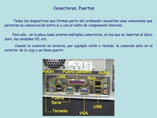 Conectores, Puertos

    Todos los dispositivos que forman parte del ordenador necesitan unas conexiones que
permitan su comunicación entre si y con el resto de componente internos.

     Para ello , en la placa base existen múltiples conectores, en los que se insertan el disco
duro, las unidades CD, etc.
      Cuando la conexión es externa, por ejemplo ratón o teclado, la conexión esta en el
exterior de la caja y se llama puerto
 