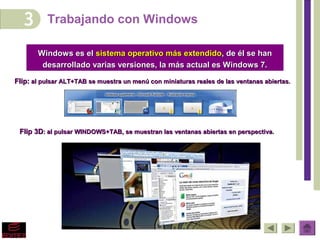 Trabajando con Windows

       Windows es el sistema operativo más extendido, de él se han
        desarrollado varias versiones, la más actual es Windows 7.

Flip: al pulsar ALT+TAB se muestra un menú con miniaturas reales de las ventanas abiertas.




 Flip 3D: al pulsar WINDOWS+TAB, se muestran las ventanas abiertas en perspectiva.
 