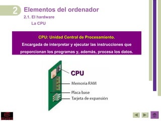Elementos del ordenador
 2.1. El hardware
     La CPU


         CPU: Unidad Central de Procesamiento.
Encargada de interpretar y ejecutar las instrucciones que
proporcionan los programas y, además, procesa los datos.




                         CPU
 