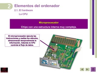 Elementos del ordenador
         2.1. El hardware
              La CPU


                                        Microprocesador
                 Chips con una estructura interna muy compleja.


  El microprocesador ejecuta las
instrucciones y realiza los cálculos,
  almacenando temporalmente la
    información. Además la CPU
      controla el flujo de datos.
 