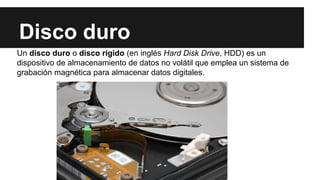 Disco duro
Un disco duro o disco rígido (en inglés Hard Disk Drive, HDD) es un
dispositivo de almacenamiento de datos no volátil que emplea un sistema de
grabación magnética para almacenar datos digitales.

 