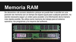 Memoria RAM
Se denomina «de acceso aleatorio» porque se puede leer o escribir en una
posición de memoria con un tiempo de espera igual para cualquier posición, no
siendo necesario seguir un orden para acceder a la información de la manera
más rápida posible. Se utiliza como memoria de trabajo para el sistema
operativo, los programas y la mayoría del software.

 