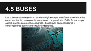 4.5 BUSES
Los buses (o canales) son un sistemas digitales que transfieren datos entre los
componentes de una computadora o entre computadoras. Están formados por
cables o pistas en un circuito impreso, dispositivos como resistores y
condensadores además de circuitos integrados.

 