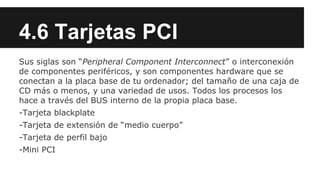 4.6 Tarjetas PCI
Sus siglas son “Peripheral Component Interconnect” o interconexión
de componentes periféricos, y son componentes hardware que se
conectan a la placa base de tu ordenador; del tamaño de una caja de
CD más o menos, y una variedad de usos. Todos los procesos los
hace a través del BUS interno de la propia placa base.
-Tarjeta blackplate
-Tarjeta de extensión de “medio cuerpo”
-Tarjeta de perfil bajo
-Mini PCI

 