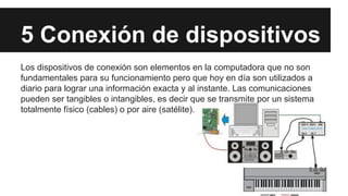 5 Conexión de dispositivos
Los dispositivos de conexión son elementos en la computadora que no son
fundamentales para su funcionamiento pero que hoy en día son utilizados a
diario para lograr una información exacta y al instante. Las comunicaciones
pueden ser tangibles o intangibles, es decir que se transmite por un sistema
totalmente físico (cables) o por aire (satélite).

 