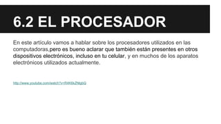 6.2 EL PROCESADOR
En este artículo vamos a hablar sobre los procesadores utilizados en las
computadoras,pero es bueno aclarar que también están presentes en otros
dispositivos electrónicos, incluso en tu celular, y en muchos de los aparatos
electrónicos utilizados actualmente.

http://www.youtube.com/watch?v=R4K6kZNlgbQ

 