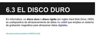 6.3 EL DISCO DURO
En informática, un disco duro o disco rígido (en inglés Hard Disk Drive, HDD)
es undispositivo de almacenamiento de datos no volátil que emplea un sistema
de grabación magnética para almacenar datos digitales.

http://www.youtube.com/watch?v=3BWWiCVuJGA

 
