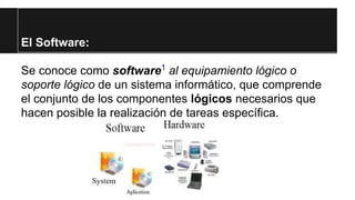 El Software:
Se conoce como software1 al equipamiento lógico o
soporte lógico de un sistema informático, que comprende
el conjunto de los componentes lógicos necesarios que
hacen posible la realización de tareas específica.

 