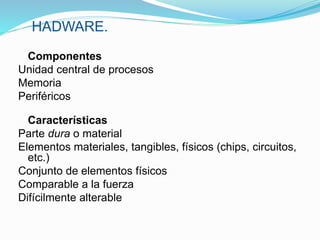 HADWARE.
Componentes
Unidad central de procesos
Memoria
Periféricos
Características
Parte dura o material
Elementos materiales, tangibles, físicos (chips, circuitos,
etc.)
Conjunto de elementos físicos
Comparable a la fuerza
Difícilmente alterable
 