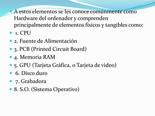  A estos elementos se les conoce comúnmente como
Hardware del ordenador y comprenden
principalmente de elementos físicos y tangibles como:
 1. CPU
 2. Fuente de Alimentación
 3. PCB (Printed Circuit Board)
 4. Memoria RAM
 5. GPU (Tarjeta Gráfica, o Tarjeta de video)
 6. Disco duro
 7. Grabadora
 8. S.O. (Sistema Operativo)
 