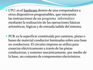  CPU: es el hardware dentro de una computadora u
otros dispositivos programables, que interpreta
las instrucciones de un programa informático
mediante la realización de las operaciones básicas
aritméticas, lógicas y de entrada/salida del sistema.
 PCB: es la superficie constituida por caminos, pistas o
buses de material conductor laminadas sobre una base
no conductora. El circuito impreso se utiliza para
conectar eléctricamente a través de las pistas
conductoras, y sostener mecánicamente, por medio de
la base, un conjunto de componentes electrónicos.
 