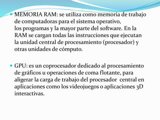  MEMORIA RAM: se utiliza como memoria de trabajo
de computadoras para el sistema operativo,
los programas y la mayor parte del software. En la
RAM se cargan todas las instrucciones que ejecutan
la unidad central de procesamiento (procesador) y
otras unidades de cómputo.
 GPU: es un coprocesador dedicado al procesamiento
de gráficos u operaciones de coma flotante, para
aligerar la carga de trabajo del procesador central en
aplicaciones como los videojuegos o aplicaciones 3D
interactivas.
 