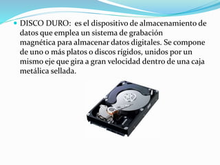  DISCO DURO: es el dispositivo de almacenamiento de
datos que emplea un sistema de grabación
magnética para almacenar datos digitales. Se compone
de uno o más platos o discos rígidos, unidos por un
mismo eje que gira a gran velocidad dentro de una caja
metálica sellada.
 