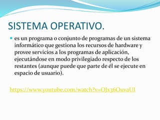 SISTEMA OPERATIVO.
 es un programa o conjunto de programas de un sistema
informático que gestiona los recursos de hardware y
provee servicios a los programas de aplicación,
ejecutándose en modo privilegiado respecto de los
restantes (aunque puede que parte de él se ejecute en
espacio de usuario).
https://www.youtube.com/watch?v=OJx36OuvaUI
 