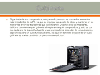  El gabinete de una computadora, aunque no lo parezca, es uno de los elementos
más importantes de la PC, ya que su principal tarea es la de alojar y mantener en su
interior los diversos dispositivos que la componen. Decimos que es importante,
debido a que no cualquier gabinete sirve para cualquier computadora, y esto es por
que cada una de las motherboards y sus procesadores necesitan de requerimientos
específicos para un buen funcionamiento, es aquí en donde la elección de un buen
gabinete se vuelve una tarea un poco más complicada.
 