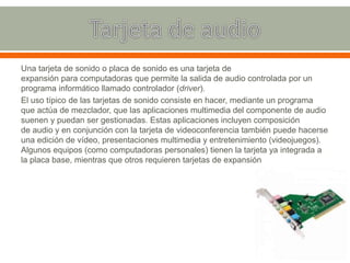 Una tarjeta de sonido o placa de sonido es una tarjeta de
expansión para computadoras que permite la salida de audio controlada por un
programa informático llamado controlador (driver).
El uso típico de las tarjetas de sonido consiste en hacer, mediante un programa
que actúa de mezclador, que las aplicaciones multimedia del componente de audio
suenen y puedan ser gestionadas. Estas aplicaciones incluyen composición
de audio y en conjunción con la tarjeta de videoconferencia también puede hacerse
una edición de vídeo, presentaciones multimedia y entretenimiento (videojuegos).
Algunos equipos (como computadoras personales) tienen la tarjeta ya integrada a
la placa base, mientras que otros requieren tarjetas de expansión
 