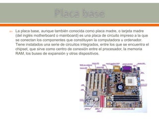  La placa base, aunque también conocida como placa madre, o tarjeta madre
(del inglés motherboard o mainboard) es una placa de circuito impreso a la que
se conectan los componentes que constituyen la computadora u ordenador.
Tiene instalados una serie de circuitos integrados, entre los que se encuentra el
chipset, que sirve como centro de conexión entre el procesador, la memoria
RAM, los buses de expansión y otros dispositivos.
 