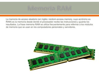 La memoria de acceso aleatorio (en inglés: random-access memory, cuyo acrónimo es
RAM) es la memoria desde donde el procesador recibe las instrucciones y guarda los
resultados. La frase memoria RAM se utiliza frecuentemente para referirse a los módulos
de memoria que se usan en los computadores personales y servidores.
 