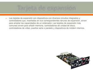  Las tarjetas de expansión son dispositivos con diversos circuitos integrados y
controladores que, insertadas en sus correspondientes ranuras de expansión, sirven
para ampliar las capacidades de un ordenador. Las tarjetas de expansión más
comunes sirven para añadir memoria, controladoras de unidad de disco,
controladoras de vídeo, puertos serie o paralelo y dispositivos de módem internos.
 