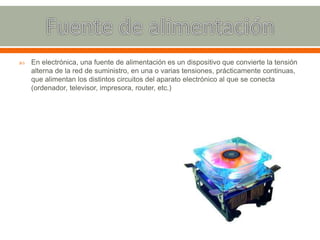  En electrónica, una fuente de alimentación es un dispositivo que convierte la tensión
alterna de la red de suministro, en una o varias tensiones, prácticamente continuas,
que alimentan los distintos circuitos del aparato electrónico al que se conecta
(ordenador, televisor, impresora, router, etc.)
 